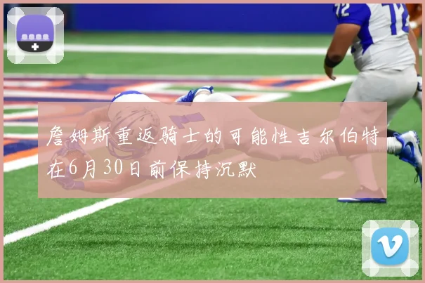 詹姆斯重返骑士的可能性吉尔伯特在6月30日前保持沉默