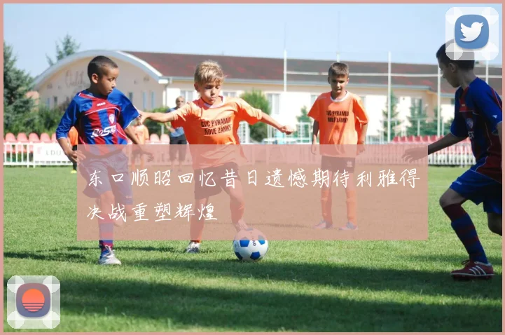 东口顺昭回忆昔日遗憾期待利雅得决战重塑辉煌