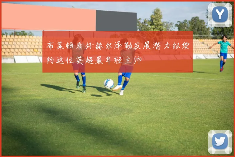 布莱顿看好赫尔泽勒发展潜力拟续约这位英超最年轻主帅