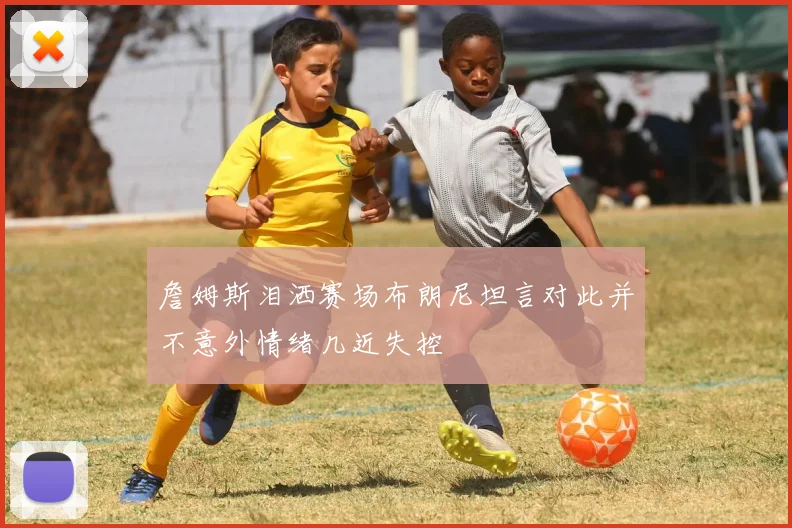 詹姆斯泪洒赛场布朗尼坦言对此并不意外情绪几近失控