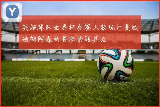 英超球队世界杯参赛人数统计曼城领衔阿森纳曼联紧随其后