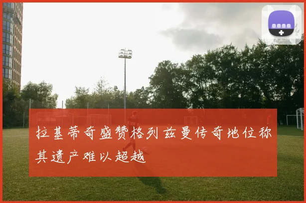 拉基蒂奇盛赞格列兹曼传奇地位称其遗产难以超越
