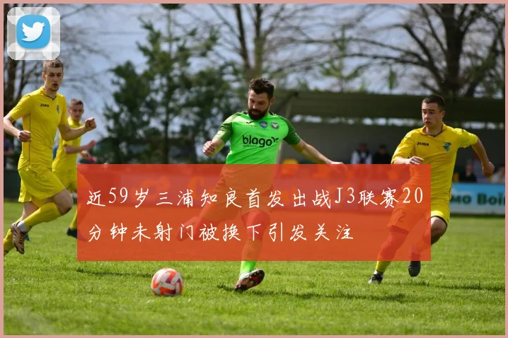 近59岁三浦知良首发出战J3联赛20分钟未射门被换下引发关注