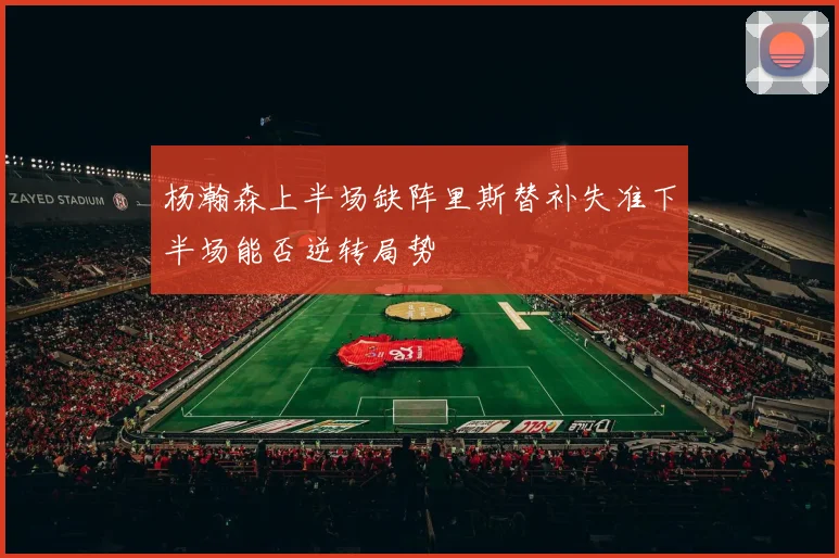 杨瀚森上半场缺阵里斯替补失准下半场能否逆转局势